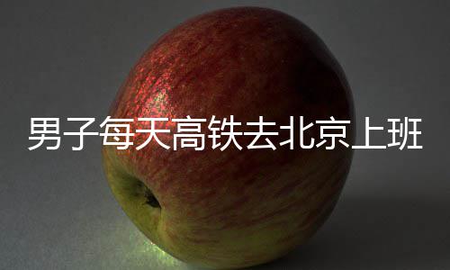 班 6小每天高铁往返去北京上通勤男子费4时月