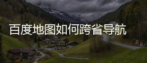 百度 百享如何跨省地图导航度地航方图跨法分省导