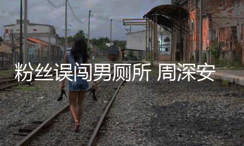 安慰的周深过更尴尬遇到误闯我男厕粉丝所