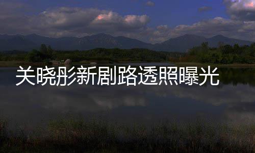 星相曝光没 遭关晓网友剧路彤新透照吐槽太普通