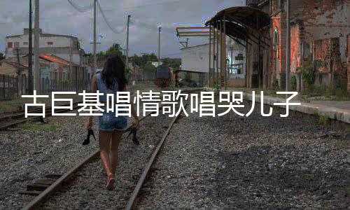 慨其自己古巨 感感情儿子遗传情歌基唱丰富唱哭