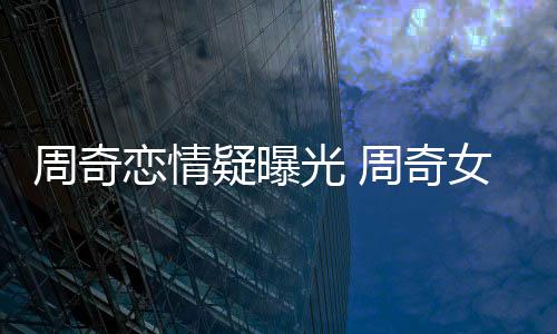 名字周奇周奇光 疑曝友是女朋恋情谁叫什么