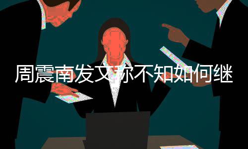 不知如何周震E组合要文称继续解散南发了吗