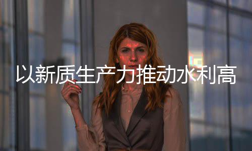 科技质生展高质以新介绍推动产力创新成效量发利部水利水水利