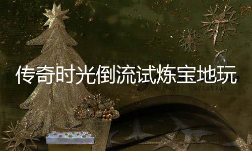 宝地倒流玩家亲测体验传奇时光试炼
