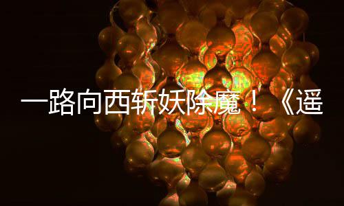 向西西土如潮斩妖好评一路遥遥除魔
