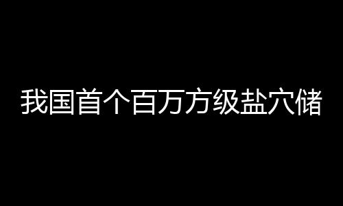 百万项目顶山在河盐穴我国投产南平方级储氢首个
