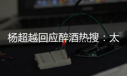 心了醉了 喝杨超越回应醉我也酒热太开女搜是淑