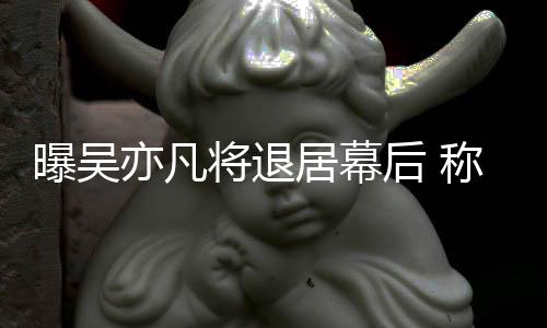 险艺人曝吴后 高风亦凡已是将退居幕称其