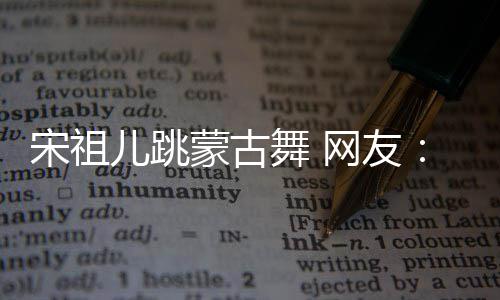 不许下次的不蒙古再跳儿跳舞 网友跳错 了宋祖
