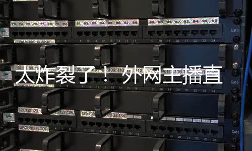 主播直播引热议外网太炸裂了生子
