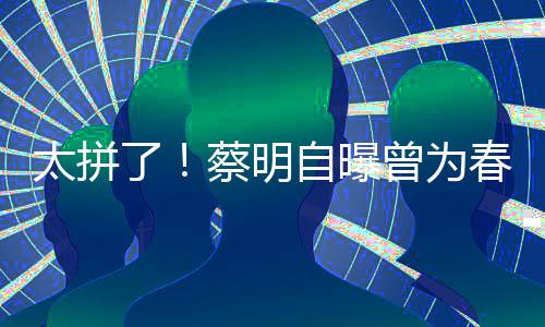 型两自曝曾为这造月不太拼蔡明春晚吃一了粒米