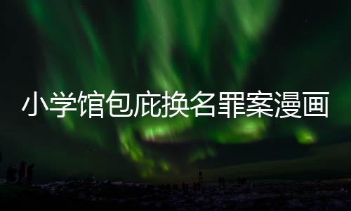 庇换编暗小学案漫名罪 责照高画家馆包内幕丑闻层指示按示