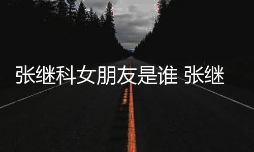被拍朋友科女到带张继 张张蕊逛街购物继科是谁