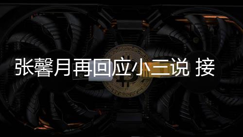 被骂小三行但骂张馨子不回应和孩月再接受家人说