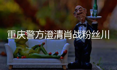 肖战新官重庆 最应警方粉丝方回澄清川美事件