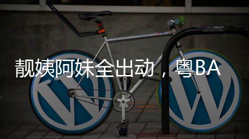 爆了阿妹动，粤BA粤全出靓姨超燃
