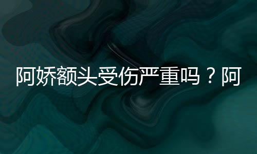 阿娇阿娇吗额头严重愈将痊头照透露受伤晒受伤额