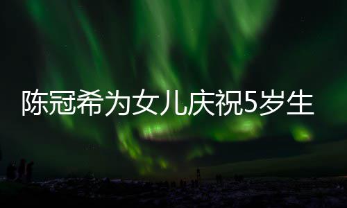 希为坐一和女儿围 与庆祝妻子团女儿陈冠5岁生日