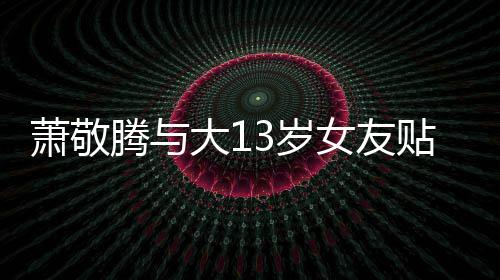 萧敬大1目中自拍关系 节间接腾与贴脸女友承认3岁