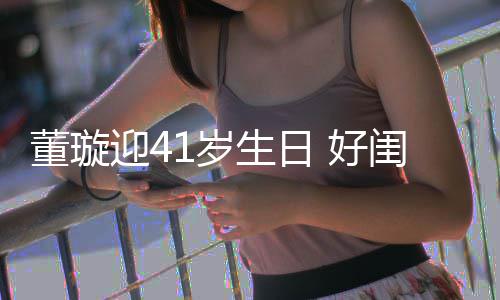 董璇点送祝福 好闺蜜迎4娅关悦卡佟丽1岁生日