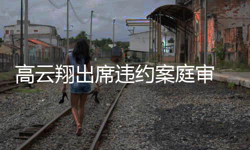 翔出席违西装戴墨定现高云约案镜淡庭审 穿身